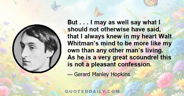 But . . . I may as well say what I should not otherwise have said, that I always knew in my heart Walt Whitman’s mind to be more like my own than any other man’s living. As he is a very great scoundrel this is not a