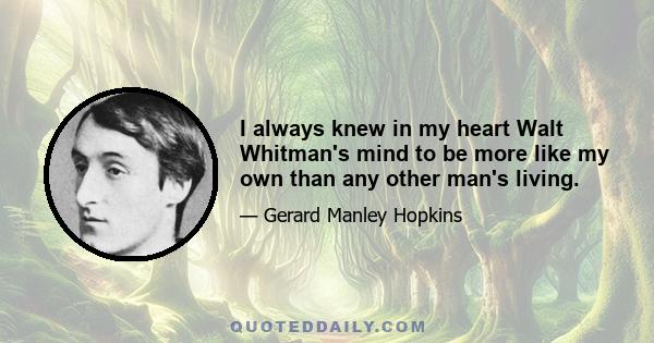 I always knew in my heart Walt Whitman's mind to be more like my own than any other man's living.