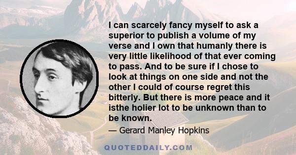 I can scarcely fancy myself to ask a superior to publish a volume of my verse and I own that humanly there is very little likelihood of that ever coming to pass. And to be sure if I chose to look at things on one side