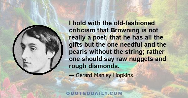 I hold with the old-fashioned criticism that Browning is not really a poet, that he has all the gifts but the one needful and the pearls without the string; rather one should say raw nuggets and rough diamonds.