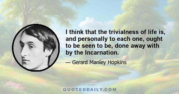 I think that the trivialness of life is, and personally to each one, ought to be seen to be, done away with by the Incarnation.