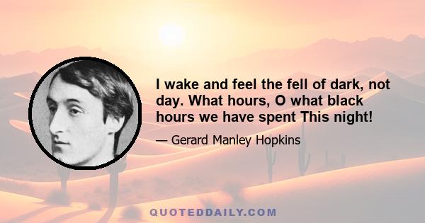 I wake and feel the fell of dark, not day. What hours, O what black hours we have spent This night!