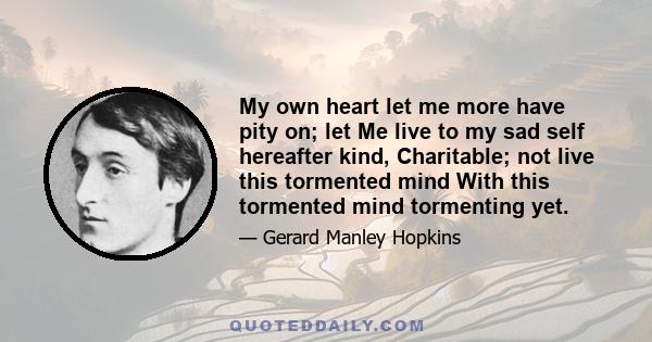 My own heart let me more have pity on; let Me live to my sad self hereafter kind, Charitable; not live this tormented mind With this tormented mind tormenting yet.