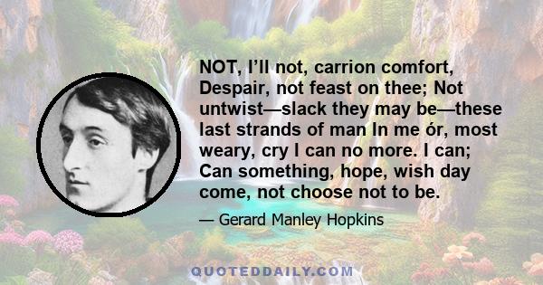 NOT, I’ll not, carrion comfort, Despair, not feast on thee; Not untwist—slack they may be—these last strands of man In me ór, most weary, cry I can no more. I can; Can something, hope, wish day come, not choose not to