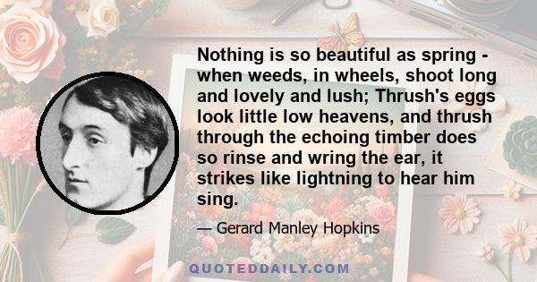 Nothing is so beautiful as spring - when weeds, in wheels, shoot long and lovely and lush; Thrush's eggs look little low heavens, and thrush through the echoing timber does so rinse and wring the ear, it strikes like