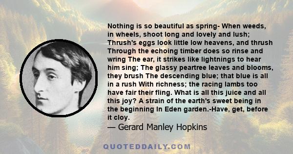 Nothing is so beautiful as spring- When weeds, in wheels, shoot long and lovely and lush; Thrush's eggs look little low heavens, and thrush Through the echoing timber does so rinse and wring The ear, it strikes like