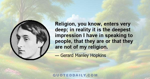 Religion, you know, enters very deep; in reality it is the deepest impression I have in speaking to people, that they are or that they are not of my religion.