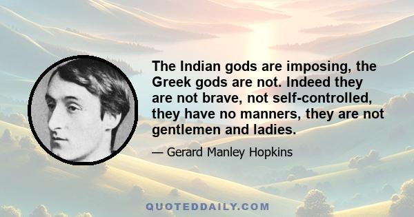 The Indian gods are imposing, the Greek gods are not. Indeed they are not brave, not self-controlled, they have no manners, they are not gentlemen and ladies.