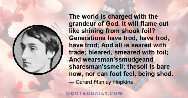 The world is charged with the grandeur of God. It will flame out like shining from shook foil? Generations have trod, have trod, have trod; And all is seared with trade; bleared, smeared with toil; And