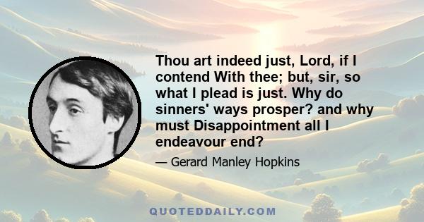 Thou art indeed just, Lord, if I contend With thee; but, sir, so what I plead is just. Why do sinners' ways prosper? and why must Disappointment all I endeavour end?