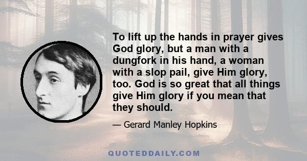 To lift up the hands in prayer gives God glory, but a man with a dungfork in his hand, a woman with a slop pail, give Him glory, too. God is so great that all things give Him glory if you mean that they should.