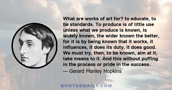 What are works of art for? to educate, to be standards. To produce is of little use unless what we produce is known, is widely known, the wider known the better, for it is by being known that it works, it influences, it 