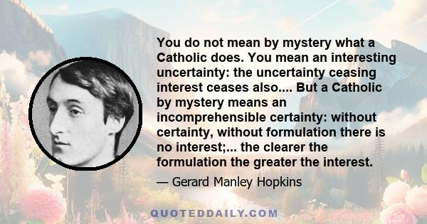 You do not mean by mystery what a Catholic does. You mean an interesting uncertainty: the uncertainty ceasing interest ceases also.... But a Catholic by mystery means an incomprehensible certainty: without certainty,