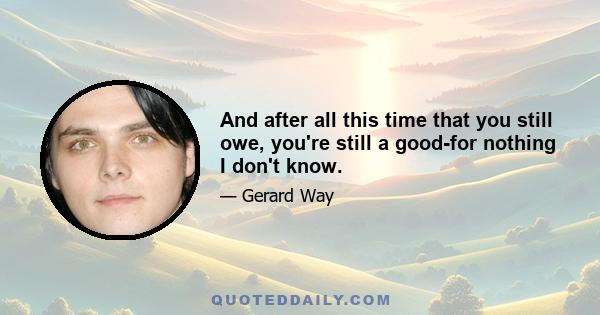 And after all this time that you still owe, you're still a good-for nothing I don't know.