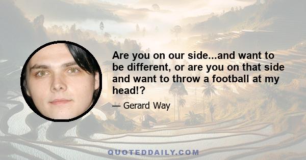 Are you on our side...and want to be different, or are you on that side and want to throw a football at my head!?