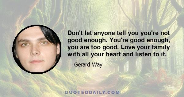 Don't let anyone tell you you're not good enough. You're good enough, you are too good. Love your family with all your heart and listen to it.