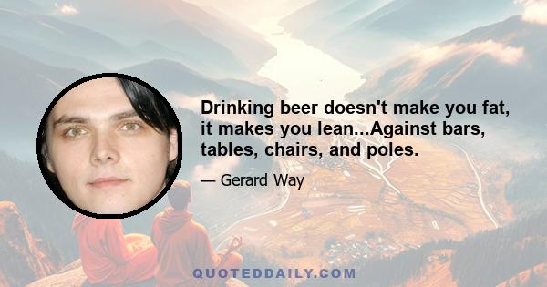 Drinking beer doesn't make you fat, it makes you lean...Against bars, tables, chairs, and poles.