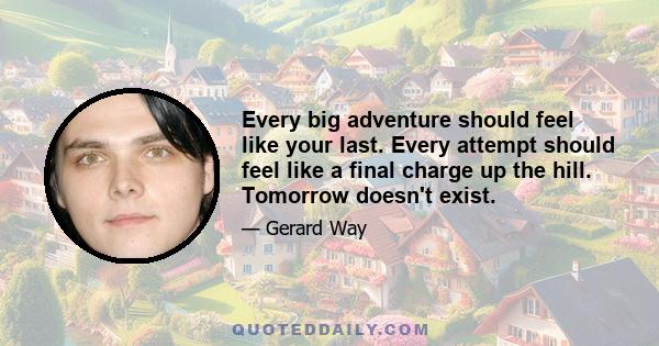 Every big adventure should feel like your last. Every attempt should feel like a final charge up the hill. Tomorrow doesn't exist.