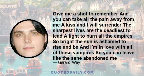 Give me a shot to remember And you can take all the pain away from me A kiss and I will surrender The sharpest lives are the deadliest to lead A light to burn all the empires So bright the sun is ashamed to rise and be