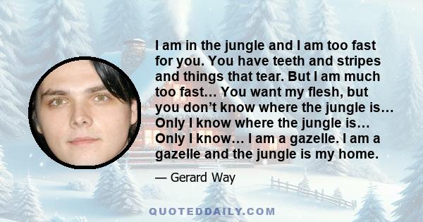 I am in the jungle and I am too fast for you. You have teeth and stripes and things that tear. But I am much too fast… You want my flesh, but you don’t know where the jungle is… Only I know where the jungle is… Only I