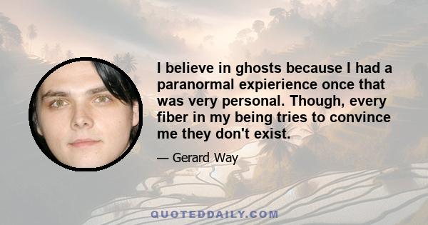 I believe in ghosts because I had a paranormal expierience once that was very personal. Though, every fiber in my being tries to convince me they don't exist.