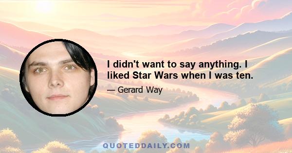 I didn't want to say anything. I liked Star Wars when I was ten.