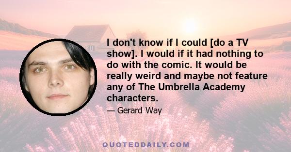 I don't know if I could [do a TV show]. I would if it had nothing to do with the comic. It would be really weird and maybe not feature any of The Umbrella Academy characters.