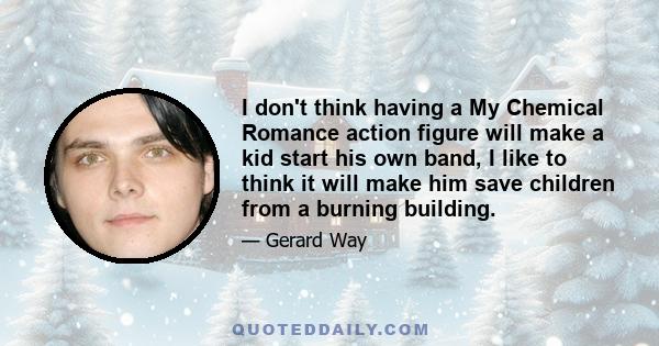 I don't think having a My Chemical Romance action figure will make a kid start his own band, I like to think it will make him save children from a burning building.