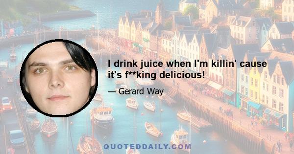 I drink juice when I'm killin' cause it's f**king delicious!