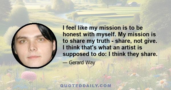 I feel like my mission is to be honest with myself. My mission is to share my truth - share, not give. I think that's what an artist is supposed to do: I think they share.