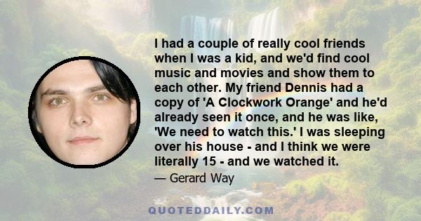 I had a couple of really cool friends when I was a kid, and we'd find cool music and movies and show them to each other. My friend Dennis had a copy of 'A Clockwork Orange' and he'd already seen it once, and he was