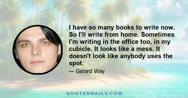 I have so many books to write now. So I'll write from home. Sometimes I'm writing in the office too, in my cubicle. It looks like a mess. It doesn't look like anybody uses the spot.