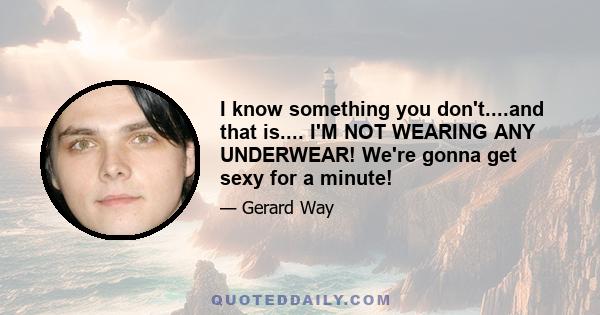 I know something you don't....and that is.... I'M NOT WEARING ANY UNDERWEAR! We're gonna get sexy for a minute!