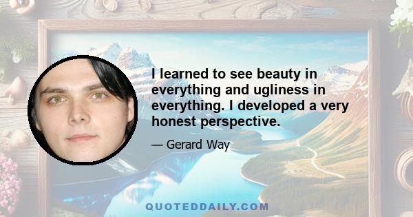 I learned to see beauty in everything and ugliness in everything. I developed a very honest perspective.