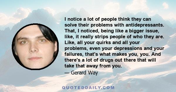 I notice a lot of people think they can solve their problems with antidepressants. That, I noticed, being like a bigger issue, like, it really strips people of who they are. Like, all your quirks and all your problems,