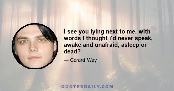 I see you lying next to me, with words I thought i'd never speak, awake and unafraid, asleep or dead?