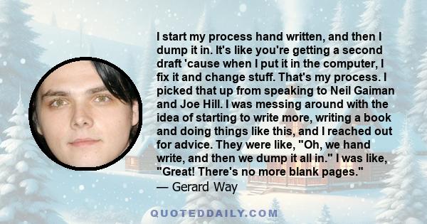 I start my process hand written, and then I dump it in. It's like you're getting a second draft 'cause when I put it in the computer, I fix it and change stuff. That's my process. I picked that up from speaking to Neil