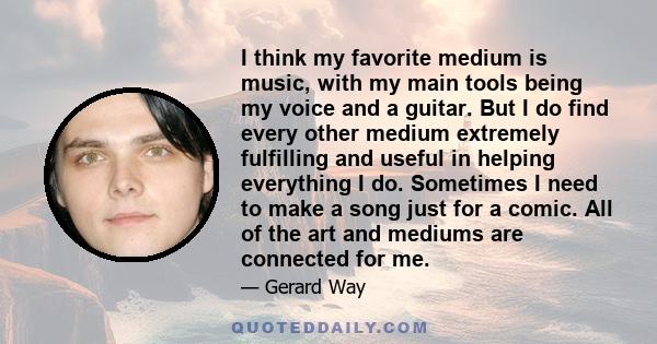 I think my favorite medium is music, with my main tools being my voice and a guitar. But I do find every other medium extremely fulfilling and useful in helping everything I do. Sometimes I need to make a song just for