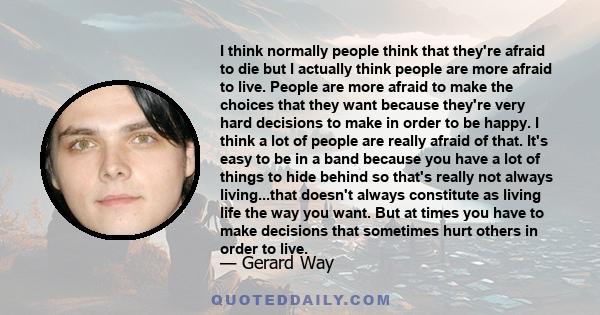 I think normally people think that they're afraid to die but I actually think people are more afraid to live. People are more afraid to make the choices that they want because they're very hard decisions to make in