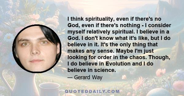 I think spirituality, even if there's no God, even if there's nothing - I consider myself relatively spiritual. I believe in a God. I don't know what it's like, but I do believe in it. It's the only thing that makes any 