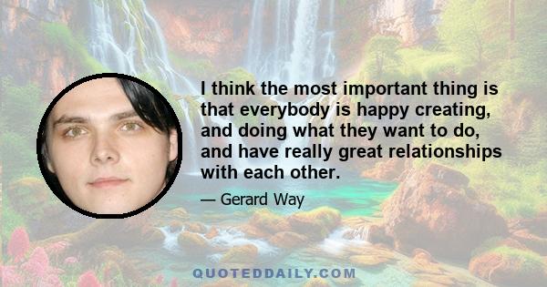 I think the most important thing is that everybody is happy creating, and doing what they want to do, and have really great relationships with each other.