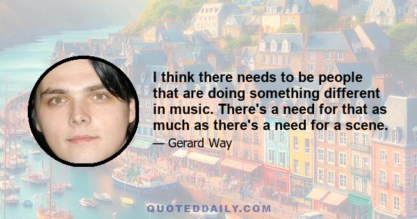 I think there needs to be people that are doing something different in music. There's a need for that as much as there's a need for a scene.