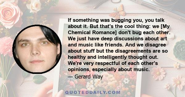 If something was bugging you, you talk about it. But that's the cool thing: we [My Chemical Romance] don't bug each other. We just have deep discussions about art and music like friends. And we disagree about stuff but