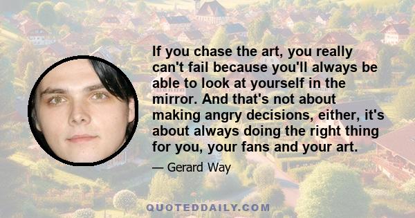 If you chase the art, you really can't fail because you'll always be able to look at yourself in the mirror. And that's not about making angry decisions, either, it's about always doing the right thing for you, your