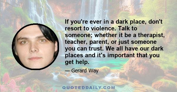 If you're ever in a dark place, don't resort to violence. Talk to someone; whether it be a therapist, teacher, parent, or just someone you can trust. We all have our dark places and it's important that you get help.