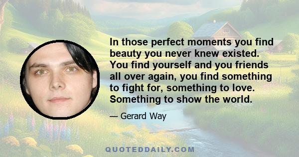 In those perfect moments you find beauty you never knew existed. You find yourself and you friends all over again, you find something to fight for, something to love. Something to show the world.