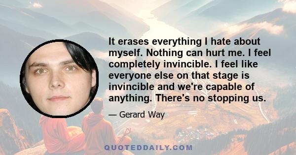 It erases everything I hate about myself. Nothing can hurt me. I feel completely invincible. I feel like everyone else on that stage is invincible and we're capable of anything. There's no stopping us.