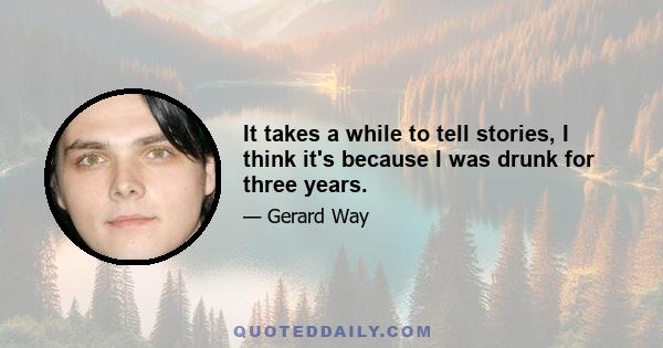 It takes a while to tell stories, I think it's because I was drunk for three years.