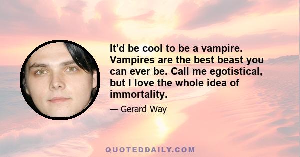 It'd be cool to be a vampire. Vampires are the best beast you can ever be. Call me egotistical, but I love the whole idea of immortality.