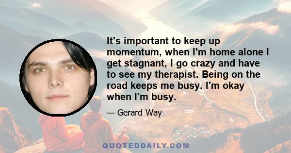 It's important to keep up momentum, when I'm home alone I get stagnant, I go crazy and have to see my therapist. Being on the road keeps me busy. I'm okay when I'm busy.